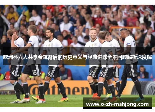 欧洲杯六人共享金靴背后的历史意义与经典进球全景回顾解析深度解 欧洲杯六人共享金靴背后的历史意义与经典进球全景回顾解析深度解
