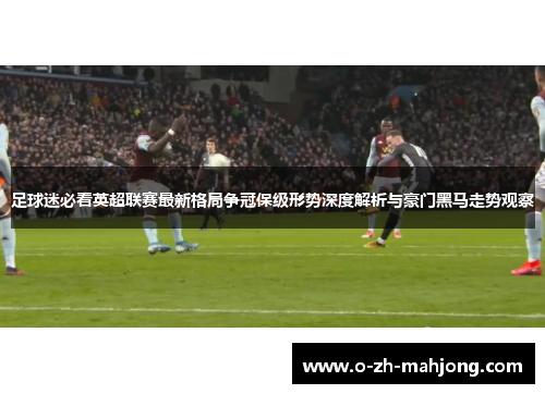 足球迷必看英超联赛最新格局争冠保级形势深度解析与豪门黑马走势观察
