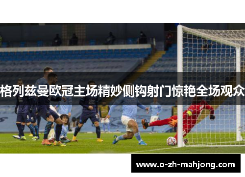 格列兹曼欧冠主场精妙侧钩射门惊艳全场观众