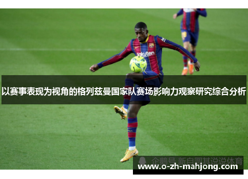 以赛事表现为视角的格列兹曼国家队赛场影响力观察研究综合分析 以赛事表现为视角的格列兹曼国家队赛场影响力观察研究综合分析