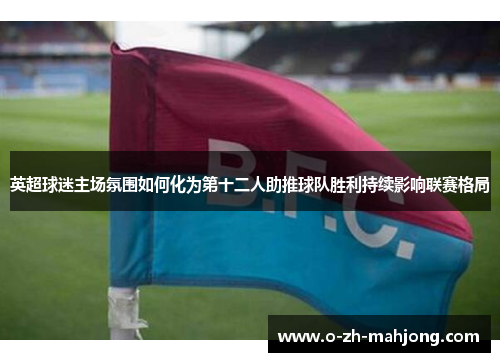 英超球迷主场氛围如何化为第十二人助推球队胜利持续影响联赛格局