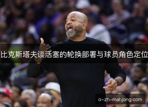 比克斯塔夫谈活塞的轮换部署与球员角色定位